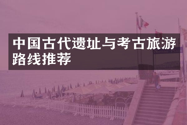中国古代遗址与考古旅游路线推荐