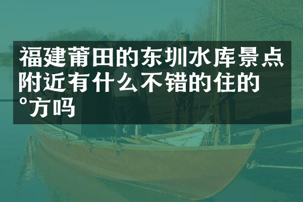 福建莆田的东圳水库景点附近有什么不错的住的地方吗