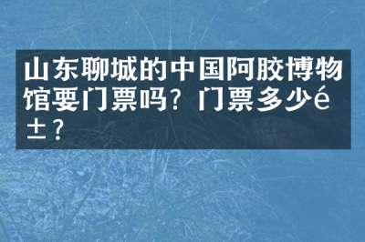 山东聊城的中国阿胶博物馆要门票吗？门票多少钱？