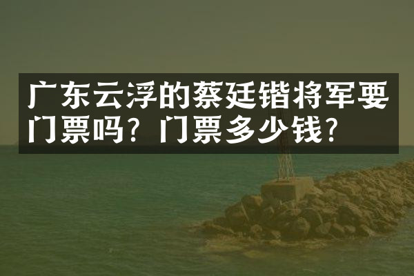 广东云浮的蔡廷锴将军要门票吗？门票多少钱？