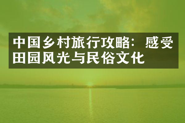 中国乡村旅行攻略：感受田园风光与民俗文化