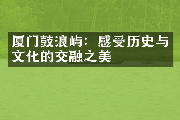 厦门鼓浪屿：感受历史与文化的交融之美