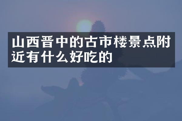 山西晋中的古市楼景点附近有什么好吃的