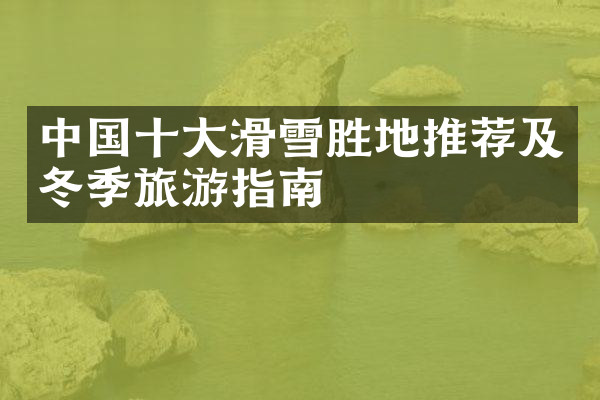 中国十大滑雪胜地推荐及冬季旅游指南