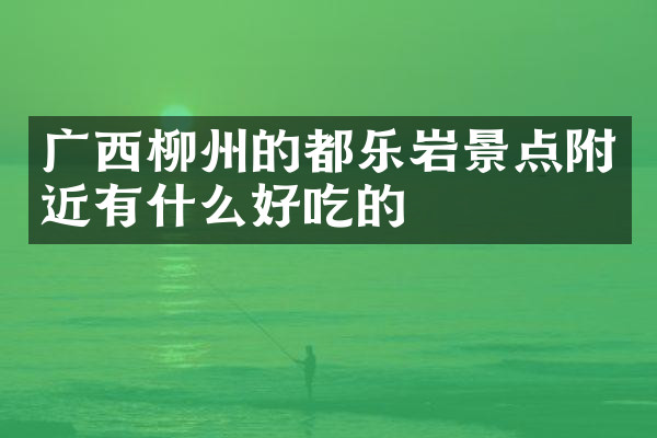 广西柳州的都乐岩景点附近有什么好吃的