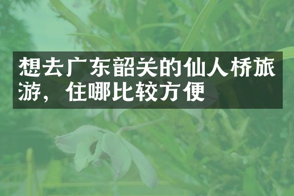 想去广东韶关的仙人桥旅游，住哪比较方便