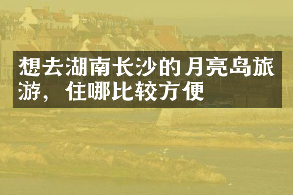 想去湖南长沙的月亮岛旅游，住哪比较方便