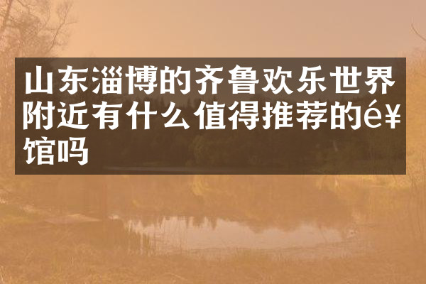 山东淄博的齐鲁欢乐世界附近有什么值得推荐的饭馆吗