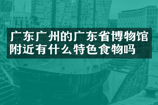广东广州的广东省博物馆附近有什么特色食物吗