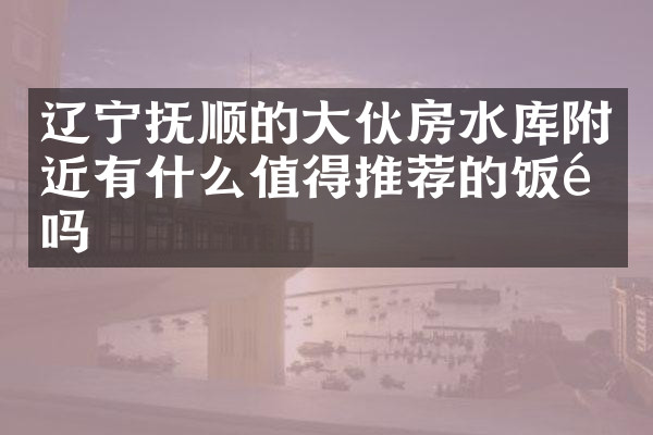 辽宁抚顺的大伙房水库附近有什么值得推荐的饭馆吗