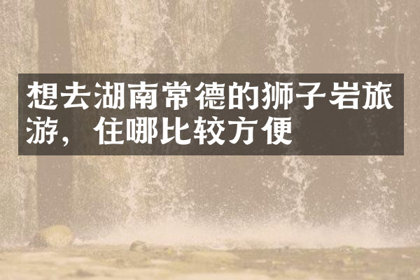想去湖南常德的狮子岩旅游，住哪比较方便