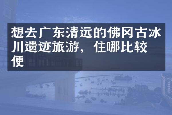 想去广东清远的佛冈古冰川遗迹旅游，住哪比较方便