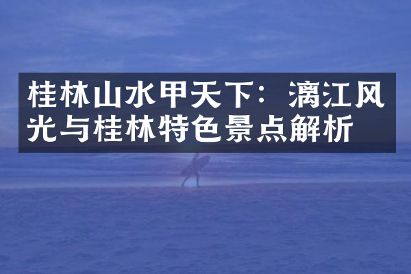 桂林山水甲天下：漓江风光与桂林特色景点解析
