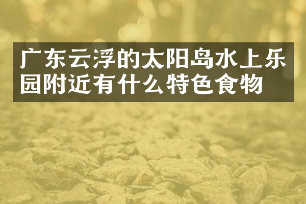 广东云浮的太阳岛水上乐园附近有什么特色食物吗