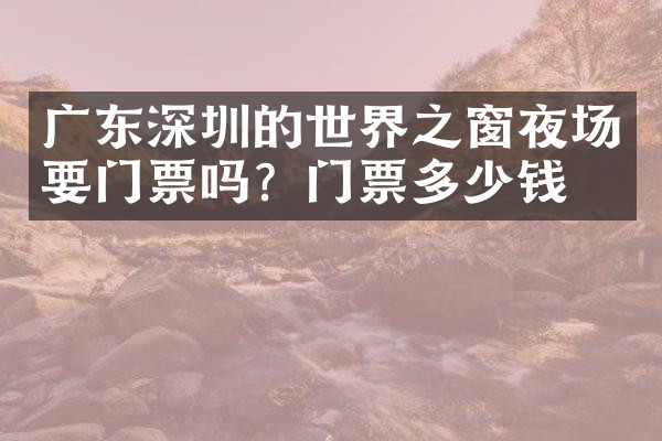 广东深圳的世界之窗夜场要门票吗？门票多少钱？