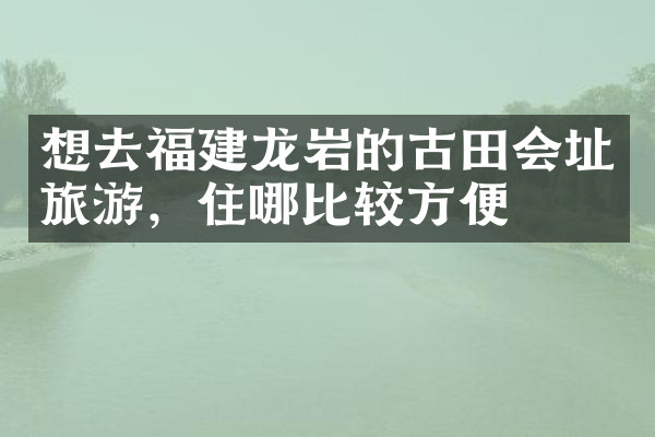 想去福建龙岩的古田会址旅游，住哪比较方便