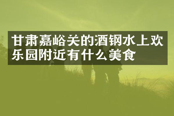 甘肃嘉峪关的酒钢水上欢乐园附近有什么美食