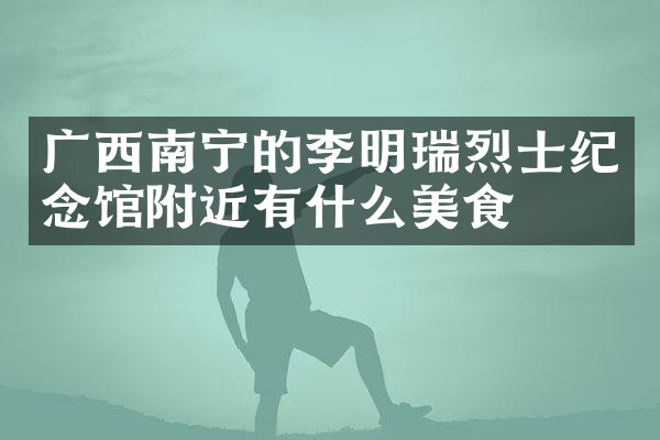 广西南宁的李明瑞烈士纪念馆附近有什么美食