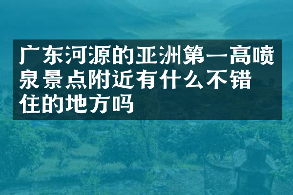 广东河源的亚洲第一高喷泉景点附近有什么不错的住的地方吗