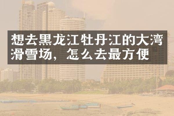 想去黑龙江牡丹江的大湾滑雪场，怎么去最方便