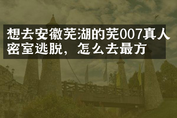 想去安徽芜湖的芜007真人密室逃脱，怎么去最方便