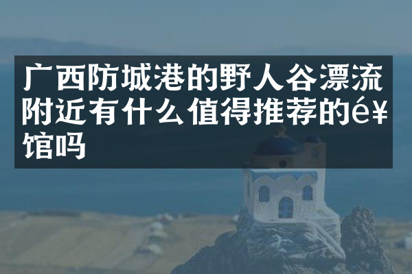 广西防城港的野人谷漂流附近有什么值得推荐的饭馆吗