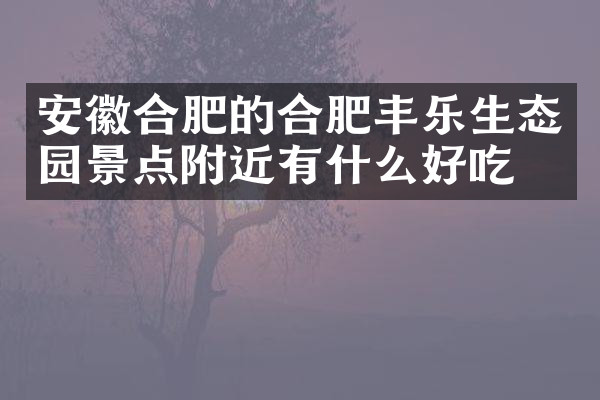 安徽合肥的合肥丰乐生态园景点附近有什么好吃的