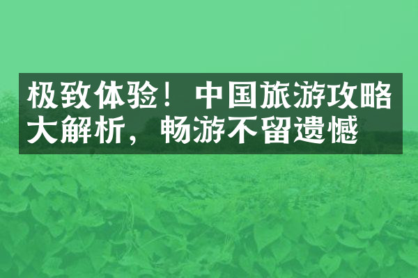 极致体验！中国旅游攻略大解析，畅游不留遗憾