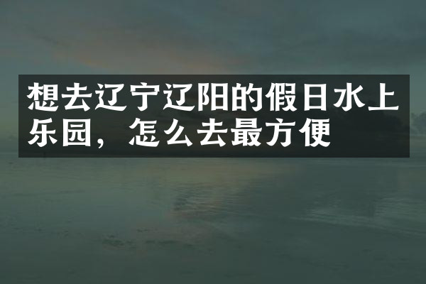 想去辽宁辽阳的假日水上乐园，怎么去最方便