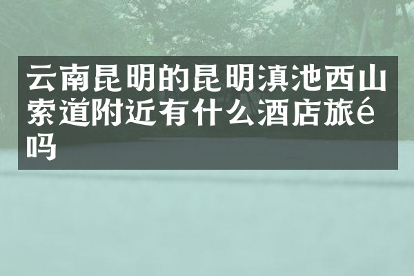 云南昆明的昆明滇池西山索道附近有什么酒店旅馆吗