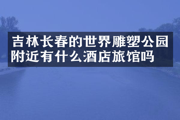 吉林长春的世界雕塑公园附近有什么酒店旅馆吗