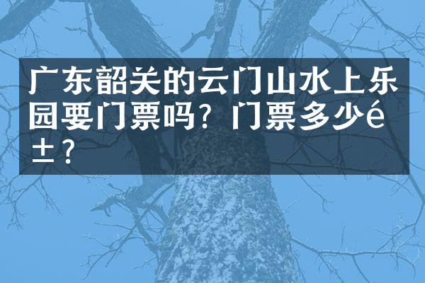广东韶关的云门山水上乐园要门票吗？门票多少钱？