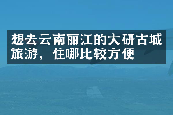 想去云南丽江的大研古城旅游，住哪比较方便