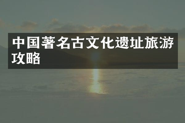 中国著名古文化遗址旅游攻略
