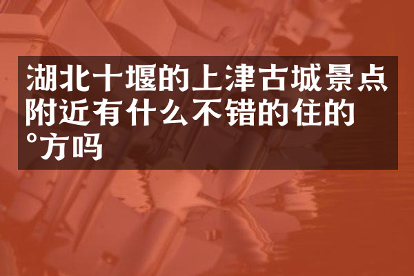 湖北十堰的上津古城景点附近有什么不错的住的地方吗
