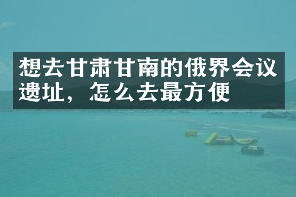 想去甘肃甘南的俄界会议遗址，怎么去最方便