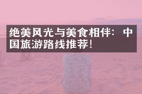 绝美风光与美食相伴：中国旅游路线推荐！