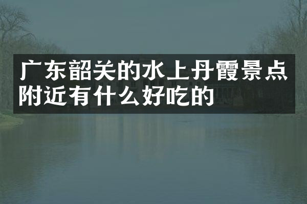 广东韶关的水上丹霞景点附近有什么好吃的