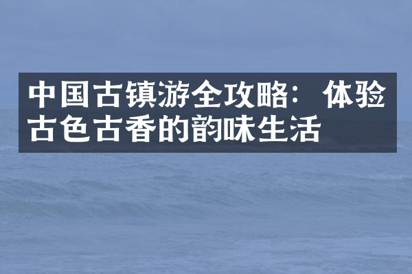中国古镇游全攻略：体验古色古香的韵味生活