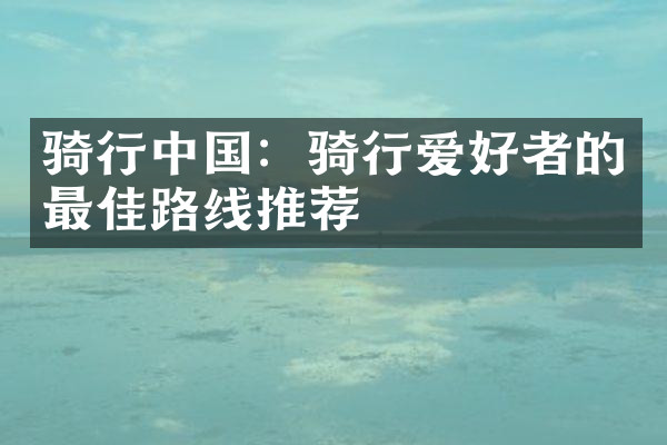 骑行中国：骑行爱好者的最佳路线推荐