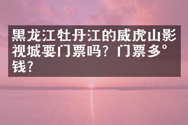 黑龙江牡丹江的威虎山影视城要门票吗？门票多少钱？