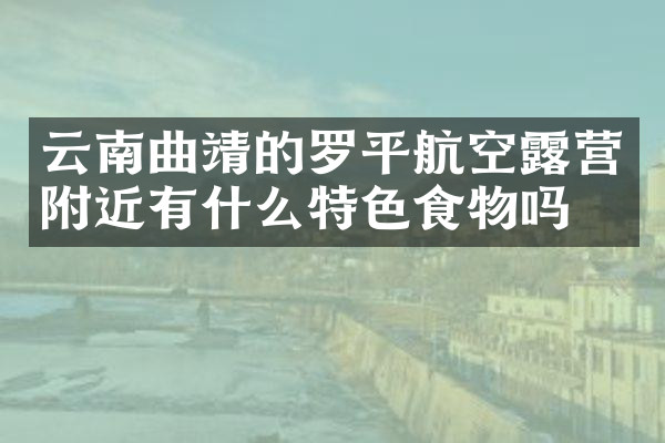 云南曲靖的罗平航空露营附近有什么特色食物吗