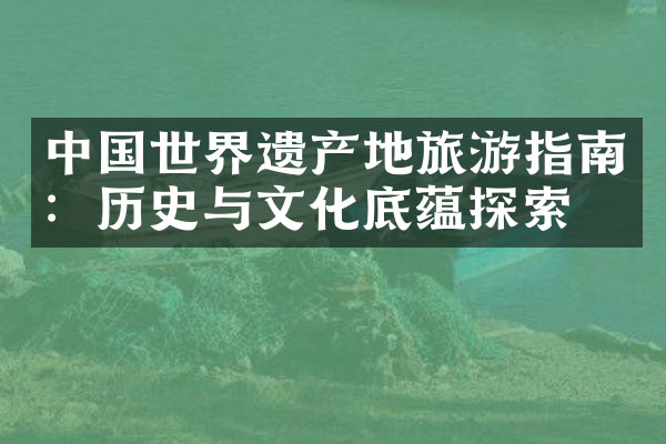 中国世界遗产地旅游指南：历史与文化底蕴探索