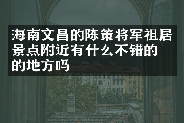 海南文昌的陈策将军祖居景点附近有什么不错的住的地方吗
