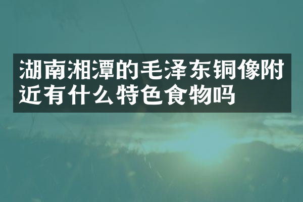 湖南湘潭的毛泽东铜像附近有什么特色食物吗