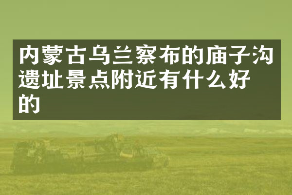 内蒙古乌兰察布的庙子沟遗址景点附近有什么好吃的