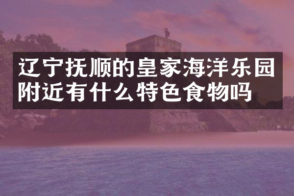 辽宁抚顺的皇家海洋乐园附近有什么特色食物吗