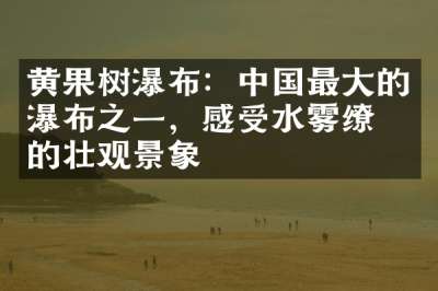 黄果树瀑布：中国最大的瀑布之一，感受水雾缭绕的壮观景象