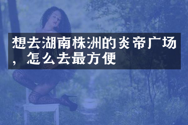 想去湖南株洲的炎帝广场，怎么去最方便