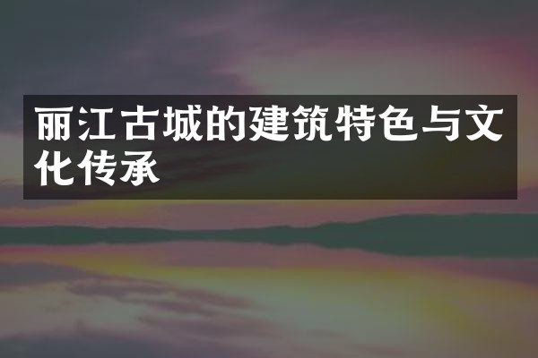 丽江古城的建筑特色与文化传承